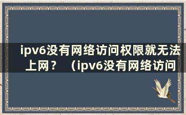 ipv6没有网络访问权限就无法上网？ （ipv6没有网络访问权限怎么办？）